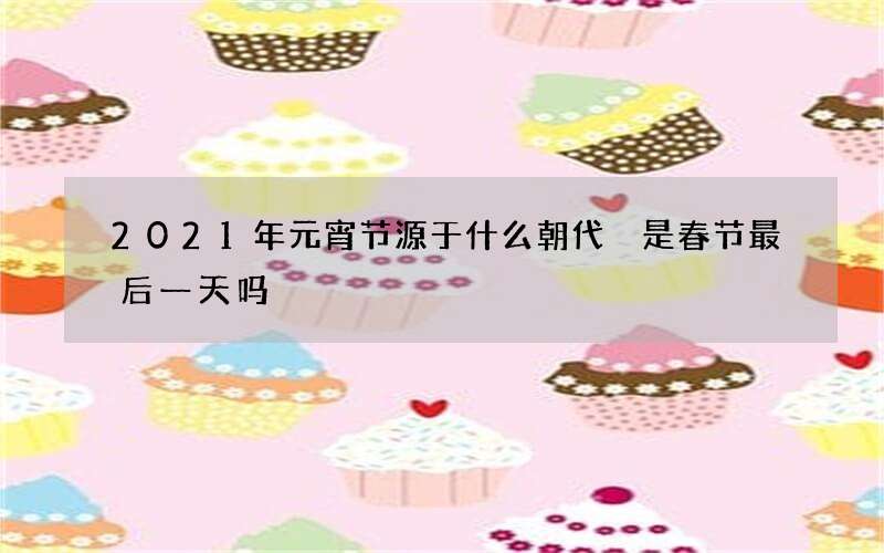 2021年元宵节源于什么朝代 是春节最后一天吗